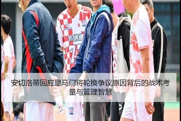 安切洛蒂回应皇马门将轮换争议原因背后的战术考量与管理智慧
