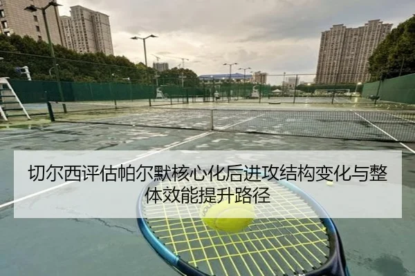 切尔西评估帕尔默核心化后进攻结构变化与整体效能提升路径