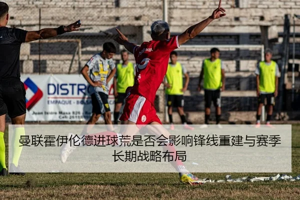 曼联霍伊伦德进球荒是否会影响锋线重建与赛季长期战略布局
